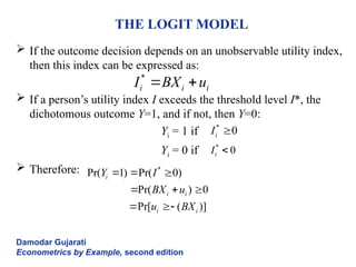 THE LOGIT MODEL
 If the outcome decision depends on an unobservable utility index,
then this index can be expressed as:
 If a person’s utility index I exceeds the threshold level I*, the
dichotomous outcome Y=1, and if not, then Y=0:
Yi = 1 if
Yi = 0 if
 Therefore:
Damodar Gujarati
Econometrics by Example, second edition
*
i i i
I BX u
 
*
Pr( 1) Pr( 0)
Pr( ) 0
Pr[ ( )]
i
i i
i i
Y I
BX u
u BX
  
  
 
*
0
i
I 
*
0
i
I 
 