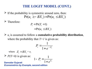 THE LOGIT MODEL (CONT.)
 If the probability is symmetric around zero, then:
 Therefore:
 ui is assumed to follow a cumulative probability distribution,
where the probability that Y=1 is given as:
where + ui
 P(Y=0) is given as:
Damodar Gujarati
Econometrics by Example, second edition
Pr( ) Pr( )
i i i i
u BX u BX
  
Pr( 1)
Pr( )
i i
i i
P Y
u BX
 
 
1
1 i
i Z
P
e 


i i
Z BX

1
1
1 i
i Z
P
e
 

 