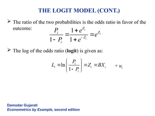 THE LOGIT MODEL (CONT.)
 The ratio of the two probabilities is the odds ratio in favor of the
outcome:
 The log of the odds ratio (logit) is given as:
+ ui
Damodar Gujarati
Econometrics by Example, second edition
1
1 1
i
i
i
Z
Z
i
Z
i
P e
e
P e

 
 
ln
1
i
i i i
i
P
L Z BX
P
 
  
 

 
 