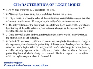 CHARACTERISTICS OF LOGIT MODEL
 1. As Pi goes from 0 to 1, Li goes from -∞ to ∞.
 2. Although Li is linear in Xi, the probabilities themselves are not.
 3. If Li is positive, when the value of the explanatory variable(s) increases, the odds
of the outcome increase. If it negative, the odds of the outcome decrease.
 4. The interpretation of the logit model is as follows: Each slope coefficient shows
how the log of the odds in favor of the outcome changes as the value of the X
variable changes by a unit.
 5. Once the coefficients of the logit model are estimated, we can easily compute
the probabilities of the outcome.
 6. In the LPM the slope coefficient measures the marginal effect of a unit change in
the explanatory variable on the probability of the outcome, holding other variables
constant. In the logit model, the marginal effect of a unit change in the explanatory
variable not only depends on the coefficient of that variable but also on the level of
probability from which the change is measured. The latter depends on the values
of all the explanatory variables in the model.
Damodar Gujarati
Econometrics by Example, second edition
 