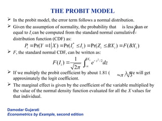 THE PROBIT MODEL
 In the probit model, the error term follows a normal distribution.
 Given the assumption of normality, the probability that is less than or
equal to Ii can be computed from the standard normal cumulative
distribution function (CDF) as:
 F, the standard normal CDF, can be written as:
 If we multiply the probit coefficient by about 1.81 ( ), we will get
approximately the logit coefficient.
 The marginal effect is given by the coefficient of the variable multiplied by
the value of the normal density function evaluated for all the X values for
that individual.
Damodar Gujarati
Econometrics by Example, second edition
*
i
I
*
Pr( 1 ) Pr( ) Pr( ) ( )
i i i i i i
P Y X I I Z BX F BX
      
2
/2
1
( )
2
i
BX
z
i
F I e dz


 
 
/ 3


 