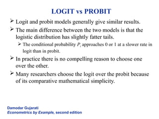 LOGIT vs PROBIT
 Logit and probit models generally give similar results.
 The main difference between the two models is that the
logistic distribution has slightly fatter tails.
 The conditional probability Pi approaches 0 or 1 at a slower rate in
logit than in probit.
 In practice there is no compelling reason to choose one
over the other.
 Many researchers choose the logit over the probit because
of its comparative mathematical simplicity.
Damodar Gujarati
Econometrics by Example, second edition
 