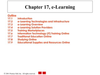 © 2001 Prentice Hall, Inc. All rights reserved.
Chapter 17, e-Learning
Outline
17.1 Introduction
17.2 e-Learning Technologies and Infrastructure
17.3 e-Learning Overview
17.4 e-Learning Solution Providers
17.5 Training Marketplaces
17.6 Information Technology (IT) Training Online
17.7 Traditional Education Online
17.8 Studying Online
17.9 Educational Supplies and Resources Online
 