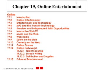 © 2001 Prentice Hall, Inc. All rights reserved.
1
Chapter 19, Online Entertainment
Outline
19.1 Introduction
19.2 Online Entertainment
19.3 Entertainment and Technology
19.4 MP3 and File-Transfer Technology
19.5 Amateur and Independent Artist Opportunities
19.6 Interactive Web TV
19.7 Music and the Web
19.8 Web Radio
19.9 Sports on the Web
19.10 Comedy on the Web
19.11 Online Games
19.12 Online Hollywood
19.12.1 Talent Scouting
19.12.2 Screen Writing
19.12.3 Distribution and Supplies
19.13 Future of Entertainment
 