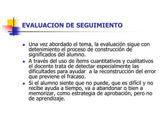 EVALUACION DE SEGUIMIENTO 
 Una vez abordado el tema, la evaluación sigue con 
detenimiento el proceso de construcción de 
significados del alumno. 
 A través del uso de ítems cuantitativos y cualitativos 
el docente trata de detectar especialmente las 
dificultades para ayudar a la reconstrucción del error 
que previene el fracaso. 
 Si el alumno siente que no puede, que es difícil y no 
recibe ayuda a tiempo, va a abandonar o bien a 
memorizar, como estrategia de aprobación, pero no 
de aprendizaje. 
 