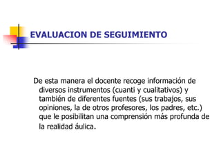 EVALUACION DE SEGUIMIENTO 
De esta manera el docente recoge información de 
diversos instrumentos (cuanti y cualitativos) y 
también de diferentes fuentes (sus trabajos, sus 
opiniones, la de otros profesores, los padres, etc.) 
que le posibilitan una comprensión más profunda de 
la realidad áulica. 
 