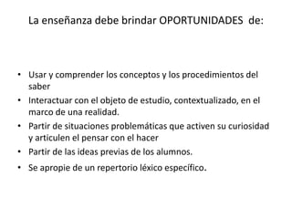 La enseñanza debe brindar OPORTUNIDADES de: 
• Usar y comprender los conceptos y los procedimientos del 
saber 
• Interactuar con el objeto de estudio, contextualizado, en el 
marco de una realidad. 
• Partir de situaciones problemáticas que activen su curiosidad 
y articulen el pensar con el hacer 
• Partir de las ideas previas de los alumnos. 
• Se apropie de un repertorio léxico específico. 
 