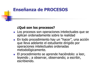 Enseñanza de PROCESOS 
¿Qué son los procesos? 
 Los procesos son operaciones intelectuales que se 
aplican ordenadamente sobre la realidad 
 En todo procedimiento hay un “hacer”, una acción 
que lleva adelante el estudiante dirigido por 
operaciones intelectuales ordenadas 
metodológicamente. 
 El procedimiento se aprende haciéndolo: a leer, 
leyendo ; a observar, observando; a escribir, 
escribiendo. 
 