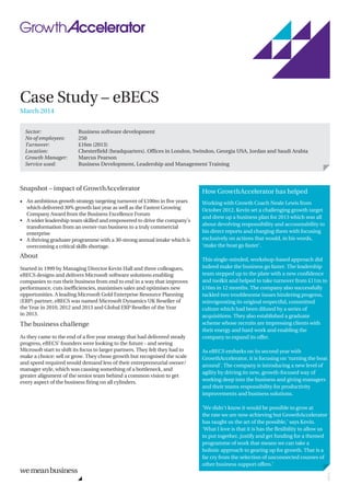 Case Study – eBECS
March 2014
Snapshot – impact of GrowthAccelerator
• An ambitious growth strategy targeting turnover of £100m in five years
which delivered 30% growth last year as well as the Fastest Growing
Company Award from the Business Excellence Forum
A wider leadership team skilled and empowered to drive the company’s
transformation from an owner-run business to a truly commercial
enterprise
A thriving graduate programme with a 30-strong annual intake which is
overcoming a critical skills shortage.
•
•
About
Started in 1999 by Managing Director Kevin Hall and three colleagues,
eBECS designs and delivers Microsoft software solutions enabling
companies to run their business from end to end in a way that improves
performance, cuts inefficiencies, maximises sales and optimises new
opportunities. A leading Microsoft Gold Enterprise Resource Planning
(ERP) partner, eBECS was named Microsoft Dynamics UK Reseller of
the Year in 2010, 2012 and 2013 and Global ERP Reseller of the Year
in 2013.
The business challenge
As they came to the end of a five year strategy that had delivered steady
progress, eBECS' founders were looking to the future - and seeing
Microsoft start to shift its focus to larger partners. They felt they had to
make a choice: sell or grow. They chose growth but recognised the scale
and speed required would demand less of their entrepreneurial owner/
manager style, which was causing something of a bottleneck, and
greater alignment of the senior team behind a common vision to get
every aspect of the business firing on all cylinders.
Sector: Business software development
No of employees: 250
Location: Chesterfield (headquarters). Offices in London, Swindon, Georgia USA, Jordan and Saudi Arabia
Turnover: £16m (2013)
Growth Manager: Marcus Pearson
Service used: Business Development, Leadership and Management Training
How GrowthAccelerator has helped
Working with Growth Coach Neale Lewis from
October 2012, Kevin set a challenging growth target
and drew up a business plan for 2013 which was all
about devolving responsibility and accountability to
his direct reports and charging them with focusing
exclusively on actions that would, in his words,
‘make the boat go faster’.
This single-minded, workshop-based approach did
indeed make the business go faster. The leadership
team stepped up to the plate with a new confidence
and toolkit and helped to take turnover from £11m to
£16m in 12 months. The company also successfully
tackled two troublesome issues hindering progress,
reinvigorating its original respectful, committed
culture which had been diluted by a series of
acquisitions. They also established a graduate
scheme whose recruits are impressing clients with
their energy and hard work and enabling the
company to expand its offer.
As eBECS embarks on its second year with
GrowthAccelerator, it is focusing on ‘turning the boat
around'. The company is introducing a new level of
agility by driving its new, growth-focused way of
working deep into the business and giving managers
and their teams responsibility for productivity
improvements and business solutions.
’We didn't know it would be possible to grow at
the rate we are now achieving but GrowthAccelerator
has taught us the art of the possible,’ says Kevin.
‘What I love is that it is has the flexibility to allow us
to put together, justify and get funding for a themed
programme of work that means we can take a
holistic approach to gearing up for growth. That is a
far cry from the selection of unconnected courses of
other business support offers.’
22970
 