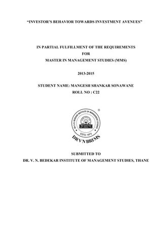 “INVESTOR’S BEHAVIOR TOWARDS INVESTMENT AVENUES”
IN PARTIAL FULFILLMENT OF THE REQUIREMENTS
FOR
MASTER IN MANAGEMENT STUDIES (MMS)
2013-2015
STUDENT NAME: MANGESH SHANKAR SONAWANE
ROLL NO : C22
SUBMITTED TO
DR. V. N. BEDEKAR INSTITUTE OF MANAGEMENT STUDIES, THANE
 
