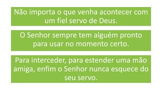 Não importa o que venha acontecer com
um fiel servo de Deus.
O Senhor sempre tem alguém pronto
para usar no momento certo.
Para interceder, para estender uma mão
amiga, enfim o Senhor nunca esquece do
seu servo.
 