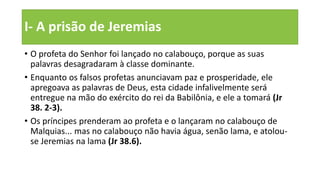 I- A prisão de Jeremias
• O profeta do Senhor foi lançado no calabouço, porque as suas
palavras desagradaram à classe dominante.
• Enquanto os falsos profetas anunciavam paz e prosperidade, ele
apregoava as palavras de Deus, esta cidade infalivelmente será
entregue na mão do exército do rei da Babilônia, e ele a tomará (Jr
38. 2-3).
• Os príncipes prenderam ao profeta e o lançaram no calabouço de
Malquias... mas no calabouço não havia água, senão lama, e atolou-
se Jeremias na lama (Jr 38.6).
 