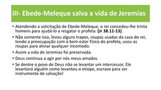 III- Ebede-Meleque salva a vida de Jeremias
• Atendendo a solicitação de Ebede-Meleque, o rei concedeu-lhe trinta
homens para ajudá-lo a resgatar o profeta: (Jr 38.11-13).
• Não somente isso, levou alguns trapos, roupas usadas da casa do rei,
tendo a preocupação com o bem estar físico do profeta, usou as
roupas para aliviar qualquer incomodo.
• Assim a vida de Jeremias foi preservada.
• Deus continua a agir por nós meus amados.
• Se dentre o povo de Deus não se levantar um intercessor, Ele
levantará alguém como levantou o etíope, escravo para ser
instrumento de salvação!
 