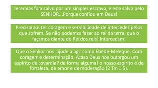 Jeremias fora salvo por um simples escravo, e este salvo pelo
SENHOR...Porque confiou em Deus!
Precisamos ter coragem e sensibilidade de interceder pelos
que sofrem. Se não podemos fazer ao rei da terra, que o
façamos diante do Rei dos reis! Intercedam!
Que o Senhor nos ajude a agir como Ebede-Meleque. Com
coragem e determinação. Acaso Deus nos outorgou um
espírito de covardia? de forma alguma! o nosso espírito é de
fortaleza, de amor e de moderação (2 Tm 1.5).
 