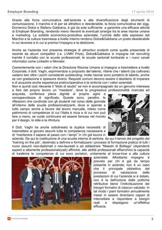 3
Employer Branding 17 aprile 2014
Grazie alla forza comunicativa dell’azienda e alla diversificazione degli strumenti di
comunicazione, il marchio è di per sé attrattivo e desiderabile; la forza comunicativa dei sigg.
Domenico Dolce e Stefano Gabbana, è già da sola sufficiente a garantire una efficace attività
di Employer Branding, rendendo meno rilevanti le eventuali sinergie tra le aree risorse umane
e marketing. La solidità economico-produttiva aziendale, l’unicità dello stile espresso dal
Marchio e la cultura trasmessa a livello interno rendono Dolce&Gabbana un posto desiderabile
in cui lavorare e in cui si premia l’impegno e la dedizione.
Coerentemente con i valori che la Direzione Risorse Umane si impegna a trasmettere a livello
Corporate, il dott. Vaghi, esprimendosi a proposito del talento, ritiene che i talenti (da coltivare)
vadano ben oltre i pochi considerati outstanding; molte risorse sono portatrici di talento, anche
se con gradazione e spessore diversi. Requisiti comuni devono essere il desiderio di imparare
e di acquisire anche esperienza pratico/operativa e la sintonia con i valori aziendali.
Non è quindi così rilevante il “titolo di studio” se non è accompagnato da un genuino interesse
a fare del proprio lavoro un “mestiere”, dove la progressiva professionalità ricercata ed
acquisita, conferisce piena dignità al proprio agire e
consapevolezza di significato. Queste sono, peraltro, le
riflessioni che condivide con gli studenti nel corso delle giornate
all’interno delle scuole professionalizzanti, dove si spende a
tutto campo anche a favore del lavoro manuale, inteso come
patrimonio di competenze di cui l’Italia è ricca e di cui non può
fare a meno, se vuole continuare ad essere famosa nel mondo
per il design, lo stile e la rifinitura.
Il Dott. Vaghi ha anche sottolineato la duplice necessità: di
trasmettere ai giovani assunti tutte le competenze necessarie e
di “mantenere il sapere al passo con i tempi” in chi già lavora in
azienda. Da qui la costituzione di una scuola interna di sartoria, da qui il lancio del progetto del
“training on the job”, destinato a definire e formalizzare i processi di formazione pratica di tutti i
nuovi assunti neo-diplomati o neo-laureati e ad addestrare “Maestri di Bottega” (dipendenti
esperti e altamente professionalizzati) affinché, alle abilità professionali affianchino la capacità
di trasferire le competenze di cui sono portatori, unitamente al know-how e alla cultura
aziendale. Altrettanto impegno è
previsto per chi è già da tempo
presente in azienda; non è un caso
che il principale obbiettivo del
processo di valutazione delle
prestazioni di cui l’azienda si è dotato,
non è la definizione delle politiche
retributive bensì l’individuazione dei
bisogni formativi di ciascun valutato. In
tal modo i piani formativi annualmente
messi in essere diventano capaci di
intercettare e rispondere a bisogni
reali e dispiegano un’effettiva
efficacia.
Anche se l’azienda non presenta strategie di attraction evidenti come quelle presentate di
recente da alcuni competitor (i.e. LVMH Prize), Dolce&Gabbana si impegna nel recruiting
tramite il contatto con le scuole professionali, le scuole sartoriali lombarde e i nuovi canali
informatici come LinkedIn e Monster.
 