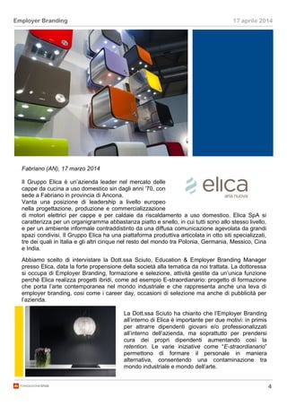 4
Employer Branding 17 aprile 2014
Fabriano (AN), 17 marzo 2014
Il Gruppo Elica è un’azienda leader nel mercato delle
cappe da cucina a uso domestico sin dagli anni ’70, con
sede a Fabriano in provincia di Ancona.
Vanta una posizione di leadership a livello europeo
nella progettazione, produzione e commercializzazione
di motori elettrici per cappe e per caldaie da riscaldamento a uso domestico. Elica SpA si
caratterizza per un organigramma abbastanza piatto e snello, in cui tutti sono allo stesso livello,
e per un ambiente informale contraddistinto da una diffusa comunicazione agevolata da grandi
spazi condivisi. Il Gruppo Elica ha una piattaforma produttiva articolata in otto siti specializzati,
tre dei quali in Italia e gli altri cinque nel resto del mondo tra Polonia, Germania, Messico, Cina
e India.
Abbiamo scelto di intervistare la Dott.ssa Sciuto, Education & Employer Branding Manager
presso Elica, data la forte propensione della società alla tematica da noi trattata. La dottoressa
si occupa di Employer Branding, formazione e selezione, attività gestite da un’unica funzione
perché Elica realizza progetti ibridi, come ad esempio E-straordianario: progetto di formazione
che porta l’arte contemporanea nel mondo industriale e che rappresenta anche una leva di
employer branding, cosi come i career day, occasioni di selezione ma anche di pubblicità per
l’azienda.
La Dott.ssa Sciuto ha chiarito che l’Employer Branding
all’interno di Elica è importante per due motivi: in primis
per attrarre dipendenti giovani e/o professionalizzati
all’interno dell’azienda, ma soprattutto per prendersi
cura dei propri dipendenti aumentando così la
retention. Le varie iniziative come “E-straordianario”
permettono di formare il personale in maniera
alternativa, consentendo una contaminazione tra
mondo industriale e mondo dell’arte.
 