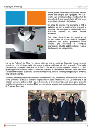 5
Employer Branding 17 aprile 2014
Inoltre, l’attenzione verso i dipendenti è rivolta
anche alle famiglie con il progetto “We Are”,
infatti, ogni anno l’azienda permette ai figli dei
dipendenti di fare viaggi studio all’estero per
approfondire lo studio dell’inglese.
In Elica, la sinergia tra marketing e HR si
sviluppa sia con la realizzazione di eventi e
iniziative, sia attraverso la gestione del piano
editoriale presente sul social network
Facebook.
Sul piano internazionale, la comunicazione
tra le funzioni HR e marketing si svilupperà
attraverso una nuova piattaforma social
intranet che consentirà di scambiare
informazioni a livello globale in tempo reale, a
livello corporate e di prodotto.
La parola “talento” in Elica non viene utilizzata ma in sostanza l’azienda ricerca persone
energiche, che abbiano voglia di mettersi in gioco e allineate ai valori aziendali. Prima delle
competenze, prima del know how per il Gruppo Elica è importante scegliere collaboratori con il
giusto approccio al lavoro: voglia di crescere, mettersi in discussione, formarsi, saper ascoltare,
sapersi confrontare e avere una visione internazionale. Queste sono le prerogative per entrare a
far parte dell’azienda.
Essendo presente personale fortemente professionalizzato, la struttura architettonica stimola un
clima familiare e di fiducia, elemento imprescindibile delle relazioni in Elica. Le dinamiche di job
rotation che sono estese a tutti i dipendenti anche a livello internazionale fanno parte di quelle
politiche di retention che rendono Elica un esempio da seguire nella costruzione di una strategia
di Employer Branding.
 