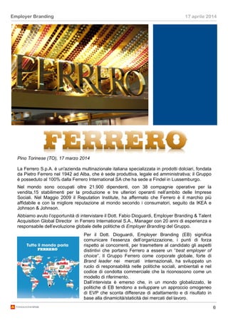 6
Employer Branding 17 aprile 2014
Pino Torinese (TO), 17 marzo 2014
La Ferrero S.p.A. è un'azienda multinazionale italiana specializzata in prodotti dolciari, fondata
da Pietro Ferrero nel 1942 ad Alba, che è sede produttiva, legale ed amministrativa; il Gruppo
è posseduto al 100% dalla Ferrero International SA che ha sede a Findel in Lussemburgo.
Nel mondo sono occupati oltre 21.900 dipendenti, con 38 compagnie operative per la
vendita,15 stabilimenti per la produzione e tre ulteriori operanti nell’ambito delle Imprese
Sociali. Nel Maggio 2009 il Reputation Institute, ha affermato che Ferrero è il marchio più
affidabile e con la migliore reputazione al mondo secondo i consumatori, seguito da IKEA e
Johnson & Johnson.
Abbiamo avuto l’opportunità di intervistare il Dott. Fabio Dioguardi, Employer Branding & Talent
Acquisition Global Director in Ferrero International S.A., Manager con 20 anni di esperienza e
responsabile dell’evoluzione globale delle politiche di Employer Branding del Gruppo.
Per il Dott. Dioguardi, Employer Branding (EB) significa
comunicare l’essenza dell’organizzazione, i punti di forza
rispetto ai concorrenti, per trasmettere al candidato gli aspetti
distintivi che portano Ferrero a essere un “best employer of
choice”. Il Gruppo Ferrero come corporate globale, forte di
Brand leader nei mercati internazionali, ha sviluppato un
ruolo di responsabilità nelle politiche sociali, ambientali e nel
codice di condotta commerciale che la riconoscono come un
modello di riferimento.
Dall’intervista è emerso che, in un mondo globalizzato, le
politiche di EB tendono a sviluppare un approccio omogeneo
di EVP che sconta differenze di adattamento e di risultato in
base alla dinamicità/staticità dei mercati del lavoro.
 