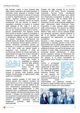 7
Employer Branding 17 aprile 2014
Nel mercato, inoltre, ci sono diversità date
dalla cultura nazionale e dai valori percepiti: in
Germania (unico esempio in Europa) il fast
moving consumer goods è ritenuto un mercato
di serie B. Interfacciarsi con un sistema come
questo significa pertanto ragionare da
competitor di un mercato minore ed essere
consapevoli che per attrarre un talento è
necessario cambiare le logiche di sviluppo
delle strategie di EB. Oggi è in atto un
fenomeno che non si riscontrava venti anni fa
per cui, pur essendoci pochi posti di lavoro, i
giovani professionisti non bastano poiché
sono poche le scuole in grado di sviluppare e
preparare i manager del futuro. L’Italia, inoltre,
è penalizzata rispetto ad altri paesi europei
per quanto concerne la formazione che
richiede tempi più dilatati. Nonostante questo
trend, le Business School italiane riescono a
portare nell’arena competitiva giovani più
preparati a un mercato in continua evoluzione
e con ritmi molto più elevati grazie a
programmi ben strutturati e rivolti ad
avvicinare gli studenti al mondo aziendale. Le
organizzazioni di oggi sono di tipo matriciale e
necessitano di professionisti in grado di
lavorare in team. Le Business School europee
sono già rivolte a
soddisfare le esigenze
derivanti dalle aziende,
un messaggio che
invece non è stato
ancora colto dal
sistema universitario italiano che non si
occupa di formare negli studenti questo
mindset fondamentale e determinante nella
scelta di un candidato.
Ferrero realizza progetti di EB mirati ad
attrarre giovani che vogliono investire nel
lungo termine su di sé e sull’azienda, agevola
talenti che, attraverso una job rotation di 4/5
anni, diventeranno professionisti ambiziosi,
motivati, legati all’organizzazione. Il Dott.
Dioguardi tiene a sottolineare l’importanza di
figure disposte all’internazionalizzazione della
carriera. Il Gruppo sta lavorando per creare
uno strumento di assessment per selezionare i
candidati con maggior fit dei loro valori con la
cultura aziendale, strumento utile al
progressivo aumento della diversity
internazionale.
Progetti nati dalla sinergia tra le funzioni
marketing e HR come, Ferrero Corporate
University, Ferrero Care, Cerchiamoli
all’Università!, Bollino Ok Stage sono attività
che influenzano sicuramente la scelta per la
prima assunzione. L’EB ha metodi simili ai
processi utilizzati nelle road maps di
marketing e le due aree funzionali collaborano
nella costruzione della Employer Value
Proposition e nello sviluppo della creativa
della comunicazione. Per quanto sia difficile
determinare il ritorno economico di queste
attività il dato certo è che le aziende leader
che generano successo, attuano politiche di
EB e di Welfare aziendale da cui si
presuppone che determinino un vantaggio
competitivo.
Secondo il Dott. Dioguardi, Ferrero viene
apprezzata e premiata perché è nota come
best practice per la qualità della relazione con
i dipendenti sia in termini di protezione che di
ambiente di lavoro, ma che ha da sempre non
costituito il centro della comunicazione della
Corporate Identity dell’Azienda. “I clienti
devono percepire sempre la freschezza dei
nostri prodotti e la qualità delle materie prime.
Da sempre si è voluto trasmettere al
consumatore come Ferrero si prende cura di
loro”.
Ferrero è un’azienda
che lavora sul prodotto,
sostenendo di fatto costi
più elevati per garantire
uno standard di qualità
superiore. Ferrero, non
ha mai pensato ad
acquisizioni, fusioni o a
usare le proprie azioni di
corporate social
responsability per generare vendite. Il
successo è stato centrato solo sul prodotto e
la relazione di fiducia con il consumatore.
“C’è un’anima umanista
all’interno di questa
azienda familiare che ci
permette di avere un
approccio differente da
società quotate in borsa
che possono avere
problemi con gli
stakeholders, spesso
propensi a politiche
maggiormente legate al
profitto piuttosto che ai
valori da trasmettere al
cliente”
“Ci vuole “fame” per
arrivare ai risultati, un
giovane professionista che
si affaccia al mondo del
lavoro deve curare il proprio
personal branding”
 