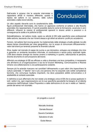 8
Employer Branding 17 aprile 2014
Dall’analisi è emerso che le aziende intervistate si
rapportano all’EB in maniera differente, questo è
dipeso dal settore in cui operano, dalla cultura
aziendale e dalla brand identity .
Un altro aspetto rilevante sono le caratteristiche delle
figure professionali intervistate, che hanno un approccio conforme al settore e alla filosofia
aziendale che rappresentano. È quindi possibile dedurre come la formazione, avvenuta in anni
differenti, influenzi la visione di professionisti operanti in diversi ambiti e posizioni e di
conseguenza le scelte e le politiche di EB.
Dolce&Gabbana, nel settore moda, opera su attività di EB nelle specifiche aree professionali
della sartoria, lasciando che sia il brand stesso e gli stilisti ad attrarre i profili più accademici.
Ferrero, nel settore fast moving goods, ha implementato delle strategie a livello globale ma allo
stesso tempo diversificate per aree geografiche, con lo scopo di comunicare efficacemente i
valori del brand pur tenendo presente le diversità culturali.
Elica, leader nel mercato di cappe da cucina a uso domestico, sviluppa una strategia che mira
a garantire un ambiente lavorativo informale, di condivisione e senza policy aziendali rigide.
L’EB deve essere sinergia tra risorse umane e marketing in quanto, valorizzando le persone,
diventa strumento di comunicazione del brand.
Affinché una strategia di EB sia efficace e volta a diventare una leva competitiva, è necessario
che all’interno di un’organizzazione ci sia tra le funzioni Marketing, Comunicazione e Risorse
Umane una collaborazione e una partecipazione costante.
Sempre più le aziende ricercano nei candidati l’allineamento a quei valori che rispecchiano la
cultura aziendale. Il “talento” non è più una persona che ha acquisito solo solide competenze
tecniche, che comunque risultano importanti, ma deve possedere abilità comunicative e di
adattabilità al contesto aziendale.
In definitiva si può affermare che non esiste una strategia unica di EB che si possa applicare in
tutti i settori ma, ogni organizzazione con le sue specifiche peculiarità ha bisogno di un’attenta
valutazione dell’Employer Value Proposition e della definizione di chi sia in realtà un “talento”,
parola dal senso non scontato.
Conclusioni
Un progetto a cura di:
Marcello Andriola
Daniele Boscari
Saverio Cantatore
Salvatore di Iulio
Giulia Manzo
 