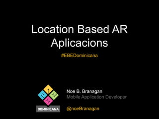 Location Based AR
Aplicacions
#EBEDominicana

Noe B. Branagan
Mobile Application Developer
@noeBranagan

 