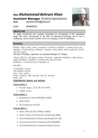 1
Rao Muhammad Behram Khan
Assistant Manager (Turbine Operations)
Email raohamza1223@gmail.com
Cell # 03346225121
OBJECTIVE
To apply professional and academic knowledge for development of the organization
along with career advancement in the field of mechanical technology and to seek a
challenging career oriented position in the ever changing world of technology.
Summery
Behram Khan having strong experience of erection, installation, commissioning and
operation of back pressure, condenser, extraction steam turbine and its auxiliaries on PLC
and DCS system.
Also have Working experience as Assistant Manager of Project.
Having Effective role during erection of structure ,equipment installation, high pressure
piping installation, installation of boiler parts and accessories.
Installation , Commissioning & Operation of,
Bag filters.
Coal handing systems.
Ash handling systems.
Lime stone system.
Pumps including high pressure and low pressure.
Boiler fans.
Highlighted plants are below:
Cogeneration: 1
 Wartsila Engine 12v32 DF (3x4.1MW)
 WHRB 1x3Ton
Cogeneration: 2
 Kawasaki Gas Turbine GPB70(4x7.1MW)
 HRSG 15TPH
 Gas Compressor Austcold
Cogeneration: 3
 Boiler 2x65T ph JBC (5.29Mpa at 485C)
 Steam Turbine HTC (Extraction Condensing) 18MW
 Coal Handling System Shijiazhuang Gongbe (55 T ph)
 Dust Collection System Zhejiang Feida (165000M3)
 Ash Handling System Changzhou Shikejian Electric
 