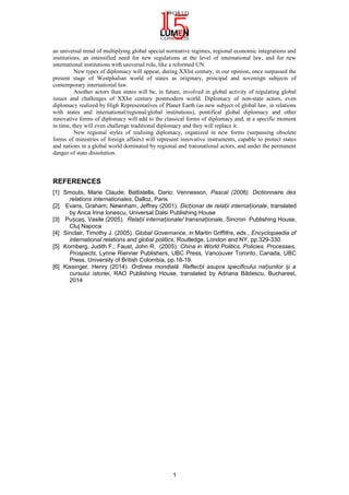 an universal trend of multiplying global special normative regimes, regional economic integrations and
institutions, an intensified need for new regulations at the level of international law, and for new
international institutions with universal role, like a reformed UN.
New types of diplomacy will appear, during XXIst century, in our opinion, once surpassed the
present stage of Westphalian world of states as originary, principal and sovereign subjects of
contemporary international law.
Another actors than states will be, in future, involved in global activity of regulating global
issues and challenges of XXIst century postmodern world. Diplomacy of non-state actors, even
diplomacy realized by High Representatives of Planet Earth (as new subject of global law, in relations
with states and international/regional/global institutions), pontifical global diplomacy and other
innovative forms of diplomacy will add to the classical forms of diplomacy and, at a specific moment
in time, they will even challenge traditional diplomacy and they will replace it.
New regional styles of realising diplomacy, organized in new forms (surpassing obsolete
forms of ministries of foreign affairs) will represent innovative instruments, capable to protect states
and nations in a global world dominated by regional and transnational actors, and under the permanent
danger of state dissolution.
REFERENCES
[1] Smouts, Marie Claude; Battistella, Dario; Vennesson, Pascal (2006). Dictionnaire des
relations internationales, Dalloz, Paris
[2] Evans, Graham; Newnham, Jeffrey (2001). Dic ionar de rela ii interna ionaleț ț ț , translated
by Anca Irina Ionescu, Universal Dalsi Publishing House
[3] Pu ca , Vasile (2005).ș ș Rela ii interna ionale/ transna ionaleț ț ț , Sincron Publishing House,
Cluj Napoca
[4] Sinclair, Timothy J. (2005). Global Governance, in Martin Griffiths, eds., Encyclopaedia of
international relations and global politics, Routledge, London and NY, pp.329-330.
[5] Kornberg, Judith F.; Faust, John R. (2005). China in World Politics. Policies, Processes,
Prospects, Lynne Rienner Publishers, UBC Press, Vancouver Toronto, Canada, UBC
Press, University of British Colombia, pp.18-19.
[6] Kissinger, Henry (2014). Ordinea mondială. Reflec ii asupra specificului na iunilor i aț ț ș
cursului istoriei, RAO Publishing House, translated by Adriana Bădescu, Bucharest,
2014
1
 