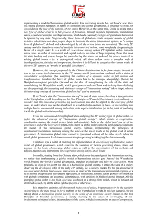 implementing a model of harmonious global society. It is interesting to note that, in China’s view, there
is a strong globalist tendency, in terms of globalism and global governance, a tendency to plead for
consolidating the role of the nations, of the states. However, at the same time, China is aware that a
new type of global order is in full process of formation, through regimes, regulations, transnational
actors, a world of complex interdependencies, which leads eventually to types of globalism that cannot
be ignored by any state. Progressively, these forms of globalism create incipient models of global
societies, which have not taken proper shape to dominate the entire international system, as “a unique
form of globalism”, defined and acknowledged by all the actors (state and non-state). The early 21st
century world is therefore a world of multiple interconnected orders, none completely disappearing in
favour of a single order. It is a world of co-existence among orders (Westphalian order, non-state
actors order, an order of commercial and capital markets, an order of large migratory flows that cross
the state borders and can no longer be controlled by the states, an order of the actors involved in
solving global issues – i.e. a proto-global order). All these orders create a complex web of
interdependencies, rivalries and cooperation, therefore it is difficult to categorize the current world of
the early 21st
century as “a world of peaceful coexistence”.
However, the concept proposed by the Chinese doctrinarians is far from utopia; instead, it
tries to set a new level of maturity in the 21st
century world (post-realism combined with a vision of
consolidated westphalism, plus accepting the realities of a dynamic world, in full motion and
transformation, therefore the level of global issues has to be managed adequately). Beside the
Westphalian-inspired principles (focused on the idea of strengthening the role of the state and
consolidating the Westphalian world, which great powers such as China wish to keep from declining
and disappearing), the interesting and visionary concept of “harmonious society” takes shape, whence
the innovating concept of “harmonious global society” can be promoted.
If in China’s view the “harmonious society” is one of state actors, therefore a reorganization
of the Westphalian world depending on the Five Principles of Peaceful Coexistence (post-realism), we
consider that this innovative principles (of post-realism) can also be applied to the emerging global
order, an order which must not be abandoned to a model of ultra-realism or chaos, or to crumbling into
multiple levels, unconnected among each other, or to super-centralization (up to the point of confusing
it with the global authoritarian order).
From the various models highlighted when analysing the 21st
century type of global order, we
prefer the advanced concept of “harmonious global society”, which entails a cooperation-
coordination among the global actors (state and non-state), both at the global level per se of the
governance and at the lower levels (state, infra-state). A global order cannot be configured according to
the model of the harmonious global society, without implementing the principles of
coordination/cooperation, harmony among the actors at the lower levels of the global level of actual
governance. A harmonious global order cannot be conceived without all the other levels below the
actual global governance level also communicating/cooperating/working together harmoniously.
Therefore, it is a matter of enabling the implementation of an extremely sophisticated, mature
model of global governance, which concerns the isolation of factors generating chaos, stress and
pressure on the levels of emerging global order, as well as the maximization of the methods and
policies, regimes and instruments for cooperation among actors, at all levels.
Secondly, starting from the Chinese view, which uses the paradigm of the harmonious society,
we notice that implementing a global model of harmonious society goes beyond the Westphalian
world, beyond the world of global governance, exercises exclusively and fully by state actors. More
precisely, as soon as we accept the idea of a harmonious global society, it entails the idea of a society
observing the developing order of the early 21st
century, i.e. o society marked by the pre-eminence of
non-state actors before the classical, state actors, an order of the transnational commercial regimes, of a
set of norms and principles universally applicable, of institutions, forums, actors globally involved and
with global (sometimes self-assumed) competencies, with opinions in fields of global interest. All this
emerging global order is still fluid, insecure, unshaped in a strong, firm model, which is noticed and
identified as such, by all the actors (global players or otherwise).
It is therefore, an order still threatened by the risk of chaos, fragmentation or by the scenario
of returning to the state model in force (rebirth of the Westphalian world). In this last scenario, we are
talking about a harmonious global society, in the sense of an interstate society, based on the Five
Principles of Peaceful Coexistence, a society returning to the values of sovereignty, of non-
involvement in internal affairs, independence of the states, which also maintains an area of cooperation,
1
 
