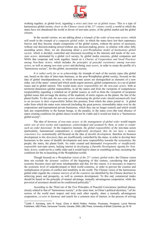 working together, at global level, regarding a strict and clear set of global issues. This is a type of
harmonious global society closer to the Chinese vision of the 21st
century world, a world in which the
states have not abandoned the world in favour of non-state actors, of the global market and the global
citizens.
In the second version, we are talking about a triumph of the order of non-state actors, which
will result in the triumph of a composite global order, in which the states have lost their supremacy
forever and they become simple components of the global system, without the power of ascension,
without real decision-making power/without any decision-making power, in relation with other fully
ascending actors. Here, we are discussing about a post-Westphalian model of harmonious global
society, which is decided, controlled and structured according to the interests and needs of the non-
state actors, dominated by a global civil society, by global media concerns, global companies and
NGOs that cooperate and work together, based on a Charter of Cooperation and Good Practices
among Non-State Actors, which includes the principles of peaceful coexistence among non-state
actors, as well as among non-state actors and declining state actors, in order to create the profile of a
“harmonious society”, for this global, inconsistent society.
It is rather early for us to acknowledge the triumph of each of the society types (the global
one, based on the idea of inter-state harmony, or the post-Westphalian global society, focused on the
idea of global interdependencies, in which non-state actors are distinguished as elements of a new
order, out of the states’ control and which needs urgent answers, global competencies, in a set of global
issues and in global interest. This would mean more responsibility for the non-state actors, both as
territorial dimension (global responsibility, in all the states) and from the viewpoint of competencies
(responsibility regarding a widened set of global issues), as well as from the viewpoint of recipients
(global issues that envisage the destiny of the mankind, of entire regions on the planet, the fate of the
planet Earth). To this end, the non-state actors dominating the global order should automatically lead
to an increase in their responsibility before this position, from which the states joined in. A global
order from which the states were removed (including the great powers, irremediably taken over by the
corporations and transnational private businesses, which they can no longer control) and which would
lack any responsibility to the human beings, to the peoples, to the states even (the total absence of
states creating conditions for global chaos) would not be viable and it would not lead to a “harmonious
global society”.
The idea of harmony of non-state actors, in the management of global order would require
entire sets of strict norms and regulations, acknowledged and assumed by them, in order to render
such an order functional. At the respective moment, the global responsibility of the non-state actors
(particularly, transnational corporations) is insufficiently developed, they do not have a mature
conscience (i.e. economically self-focused on the idea of durable development, therefore on business
development in this direction); they are insufficiently controlled by the states, in order to develop their
businesses in the sense of durable development and more responsibility towards the ecosystems, the
people, the states, the planet Earth. An order created and dominated irresponsible or insufficiently
responsible non-state actors, lacking interest in developing a Durable Development Agenda for Non-
State Actors, could not be a viable order and it would lead to chaos or crumbling (at best, recreating the
conditions for the re-launching of the Westphalian world).
Though focused on a Westphalian vision of the 21st
century global order, the Chinese vision
does not exclude the dynamic realities of the beginning of this century, considering that global
economy becomes more and more interdependent and that, for this reason, it is necessary to improve
the economic level of underdeveloped or third world countries, in order to prevent the creation and
multiplication of points of conflict and instability in the world. The Chinese vision of the harmonious
global order regards the common interest of all the countries (as identified by the Chinese doctrine) in
achieving peace and prosperity, as well as common development. To this end, commercial trades
should be based on the principle of mutual advantage, mutually advantageous cooperation, while the
provision of assistance should not be conditioned politically12
.
According to the Third out of the Five Principles of Peaceful Coexistence (political phrase,
closely related to that of “harmonious society”, at the same time, in China’s political doctrine), “all the
nations of the world must respect and treat each other equally, share a mutually advantageous
cooperation, co-exist in harmony and search for a common area of interest, in the process of solving
12
Judith F. Kornberg, John R. Faust, China in World Politics. Policies, Processes, Prospects, Lynne Rienner
Publishers, UBC Press, Vancouver Toronto, Canada, 2005, UBC Press, University of British Colombia, pp.18-19.
1
 