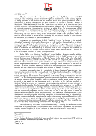 their differences”13
.
Thus, here is another clue on China’s view on global order and global governance in the 21st
century, it is not completely detached from the Westphalian interpretations; on the contrary, it pleads
for being grounded in the realities of the inter-state world, with global governance being a
consequence of globally implementing the Five Principles of Peaceful Coexistence, whence a
Harmonious Global Society can be born. For China, this society can only be an inter-state one, even
though it admits the existence of a discussion level on global issues, the idea of global common goods,
of economic-commercial interdependency regimes, at global level. As a consequence, global
governance as seen by China can only stem from the Westphalian principles of sovereign equality in
rights of all the states, therefore a manifestation of the intention to dialogite, cooperate, negotiate
multilaterally, on equal grounds, among all the nations of the world. Global governance cannot be
reserved solely to a type of actors or elite, according to China, since it focuses its entire political
doctrine on the Five Principles of Peaceful Coexistence.
At this point, we must also note the Fifth Principle of Peaceful Coexistence, i.e. the principle
stating that “each country, be it small or large, strong or weak, must have the equal right to participate
in consultations regarding the administration of world affairs”14
. This principle clearly shows that,
according to China’s view on global governance, the global issues and world affairs must only be the
result of cooperation and participation of all the states, from an equal standpoint. No other form of
discussion (be it elitist, in a bilateral, religious, reduced format, among the great powers) is not seen by
China as having the legitimacy to achieve global governance.
In the USA’s view, the phrase “world order” is used by Henry Kissinger, together with the
natural questions on the future role of the US in the changing order of the 21st
century. In one of his
papers, Kissinger acknowledges that the world order “cannot be the result of the policy of a single
country acting in isolation”, instead it must be an order in which “its components, whilst maintaining
their own values, assume a second global, structural and legal culture; this concept of order goes
beyond the perspective and ideals of a single region or a single nation, irrespective of the nation in
question”15
. Kissinger opts for a modernized version of the Westphalian system, adjusted to the current
realities, which he considers to be the global order adequate for the early 21st
century.
According to this author, there is a contradiction in the development of today’s world: “the
international economic system has become global, while the political structure of the world remains
state-like”16
, with “a gap between a global economy, which no longer takes into consideration the
borders, and a policy still in an inter-state stage, based solely on the concept of state borders and state
control”. The real challenge (regarding global governance) no longer regards the economic aspect (we
are already discussing global, economic, financial, commercial regimes, which escape the control
exercised by the state), but the international policy. According to the challenge launched by
Kissinger17
, global governance now regards the international political act in itself. In order to achieve a
synchronization between the global economy and the interstate policy, i.e. between the two worlds, in
order to discuss a real manner of global governance, it is necessary to bring international politics to a
distinct, superior stage of globalization (from the inter-state policy, to the global policy). Kissinger
does not exclude this perspective, however, towards the last part of the paper, where he returns to
assuming a moderate position; instead of recommending a step towards the stage of global policy (seen
as super-state, exercised by global institutions, specialized in administrating fields of global interest,
from the management of global issues, to global goods, to the common heritage of humankind, which
requires the creation of special global protection regimes and special global competencies, for these
new institutions), Kissinger recommends a neo-Westphalian international order, from which he does
not exclude the states and maintaining their own cultures (Kissinger, p. 300).
The coexistence of two types of cultures (the one of early 21st
century neo-Westphalian system
components, as recommended by Kissinger, and the one of global cultural, distinct from any region and
from any nation of the planet) is the true challenge for the actors in the early 21st
century world.
13
Idem, p. 211.
14
Ibidem, p. 211.
15
Henry Kissinger, Ordinea mondială. Reflec ii asupra specificului na iunilor i a cursului istorieiț ț ș , RAO Publishing
House, translated by Adriana Bădescu, Bucharest, 2014, p. 300.
16
Idem, p. 297.
17
Ibidem, p. 297.
1
 