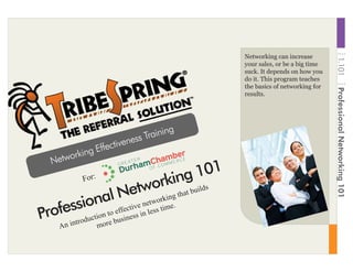Networking can increase
your sales, or be a big time
suck. It depends on how you
do it. This program teaches
the basics of networking for
results.
Networking Effectiveness Training
An introduction to effective networking that builds
more business in less time.
Professional Networking 101
For:
1.101ProfessionalNetworking101
 