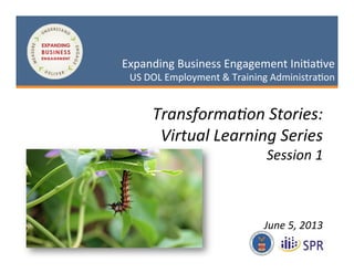 1
May 3, 2013
Expanding Business Engagement Initiative
US DOL Employment & Training AdministrationExpanding Business Engagement Initiative
US DOL Employment & Training Administration
Transformation Stories:
Virtual Learning Series
Session 1
June 5, 2013
 