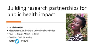 Building research partnerships for
public health impact
• Dr. Ebele Mogo
• Researcher, GDAR Network, University of Cambridge
• Founder, Engage Africa Foundation
• Principal, ERIM Consulting
 