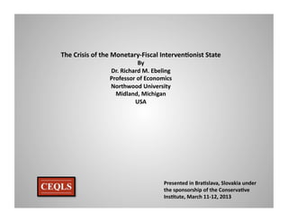 The	
  Crisis	
  of	
  the	
  Monetary-­‐Fiscal	
  Interven6onist	
  State	
  
                                    By	
  
                       Dr.	
  Richard	
  M.	
  Ebeling	
  
                       Professor	
  of	
  Economics	
  
                       Northwood	
  University	
  
                         Midland,	
  Michigan	
  
                                   USA	
  




                                                    Presented	
  in	
  Bra6slava,	
  Slovakia	
  under	
  
                                                    the	
  sponsorship	
  of	
  the	
  Conserva6ve	
  
                                                    Ins6tute,	
  March	
  11-­‐12,	
  2013	
  
 