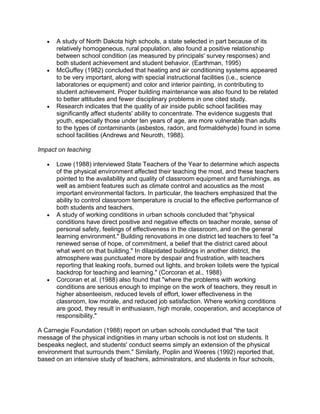 A study of North Dakota high schools, a state selected in part because of its
relatively homogeneous, rural population, also found a positive relationship
between school condition (as measured by principals' survey responses) and
both student achievement and student behavior. (Earthman, 1995)
McGuffey (1982) concluded that heating and air conditioning systems appeared
to be very important, along with special instructional facilities (i.e., science
laboratories or equipment) and color and interior painting, in contributing to
student achievement. Proper building maintenance was also found to be related
to better attitudes and fewer disciplinary problems in one cited study.
Research indicates that the quality of air inside public school facilities may
significantly affect students' ability to concentrate. The evidence suggests that
youth, especially those under ten years of age, are more vulnerable than adults
to the types of contaminants (asbestos, radon, and formaldehyde) found in some
school facilities (Andrews and Neuroth, 1988).
Impact on teaching
Lowe (1988) interviewed State Teachers of the Year to determine which aspects
of the physical environment affected their teaching the most, and these teachers
pointed to the availability and quality of classroom equipment and furnishings, as
well as ambient features such as climate control and acoustics as the most
important environmental factors. In particular, the teachers emphasized that the
ability to control classroom temperature is crucial to the effective performance of
both students and teachers.
A study of working conditions in urban schools concluded that "physical
conditions have direct positive and negative effects on teacher morale, sense of
personal safety, feelings of effectiveness in the classroom, and on the general
learning environment." Building renovations in one district led teachers to feel "a
renewed sense of hope, of commitment, a belief that the district cared about
what went on that building." In dilapidated buildings in another district, the
atmosphere was punctuated more by despair and frustration, with teachers
reporting that leaking roofs, burned out lights, and broken toilets were the typical
backdrop for teaching and learning." (Corcoran et al., 1988)
Corcoran et al. (1988) also found that "where the problems with working
conditions are serious enough to impinge on the work of teachers, they result in
higher absenteeism, reduced levels of effort, lower effectiveness in the
classroom, low morale, and reduced job satisfaction. Where working conditions
are good, they result in enthusiasm, high morale, cooperation, and acceptance of
responsibility."
A Carnegie Foundation (1988) report on urban schools concluded that "the tacit
message of the physical indignities in many urban schools is not lost on students. It
bespeaks neglect, and students' conduct seems simply an extension of the physical
environment that surrounds them." Similarly, Poplin and Weeres (1992) reported that,
based on an intensive study of teachers, administrators, and students in four schools,

 