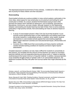 "the depressed physical environment of many schools... is believed to reflect society's
lack of priority for these children and their education."
Overcrowding
Overcrowded schools are a serious problem in many school systems, particularly in the
inner cities, where space for new construction is at a premium and funding for such
construction is limited. As a result, students find themselves trying to learn while
jammed into spaces never intended as classrooms, such as libraries, gymnasiums,
laboratories, lunchrooms, and even closets. Although research on the relationship
between overcrowding and student learning has been limited, there is some evidence,
particularly in high-poverty schools, that overcrowding can have an adverse impact on
learning.
A study of overcrowded schools in New York City found that students in such
schools scored significantly lower on both mathematics and reading exams than
did similar students in underutilized schools. In addition, when asked, students
and teachers in overcrowded schools agreed that overcrowding negatively
affected both classroom activities and instructional techniques. (Rivera-Batiz and
Marti, 1995)
Corcoran et al. (1988) found that overcrowding and heavy teacher workloads
created stressful working conditions for teachers and led to higher teacher
absenteeism.
Crowded classroom conditions not only make it difficult for students to concentrate on
their lessons, but inevitably limit the amount of time teachers can spend on innovative
teaching methods such as cooperative learning and group work or, indeed on teaching
anything beyond the barest minimum of required material. In addition, because teachers
must constantly struggle simply to maintain order in an overcrowded classroom, the
likelihood increases that they will suffer from burnout earlier than might otherwise be the
case.

REFERENCES
Andrews, James B., and Richard Neuroth (October 1988). "Environmentally Related Health Hazards in
the Schools." Paper presented at the Annual Meeting of the Association of School Business Officials
International in Detroit, Michigan. ED 300929.
Berner, Maureen M. (April 1993). "Building Conditions, Parental Involvement, and Student Achievement
in the District of Columbia Public School System."Urban Education, vol. 28, pp. 6-29.
Burnett, Gary (July 1995). Overcrowding in Urban Schools (ERIC/CUE Digest, Number 107). New York:
ERIC Clearinghouse on Urban Education. ED384682
Carnegie Foundation for the Advancement of Teaching.An Imperiled Generation: Saving Urban Schools.
Princeton, New Jersey: Author. ED 293940.

 