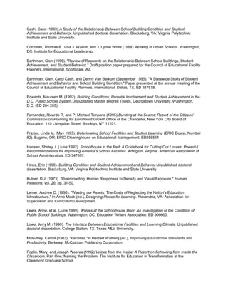 Cash, Carol (1993).A Study of the Relationship Between School Building Condition and Student
Achievement and Behavior. Unpublished doctoral dissertation. Blacksburg, VA: Virginia Polytechnic
Institute and State University.
Corcoran, Thomas B., Lisa J. Walker, and J. Lynne White (1988).Working in Urban Schools. Washington,
DC: Institute for Educational Leadership.
Earthman, Glen (1996). "Review of Research on the Relationship Between School Buildings, Student
Achievement, and Student Behavior." Draft position paper prepared for the Council of Educational Facility
Planners, International. Scottsdale, AZ.
Earthman, Glen, Carol Cash, and Denny Van Berkum (September 1995). "A Statewide Study of Student
Achievement and Behavior and School Building Condition." Paper presented at the annual meeting of the
Council of Educational Facility Planners, International. Dallas, TX. ED 387878.
Edwards, Maureen M. (1992). Building Conditions, Parental Involvement and Student Achievement in the
D.C. Public School System.Unpublished Master Degree Thesis, Georgetown University, Washington,
D.C. (ED 264 285).
Fernandez, Ricardo R. and P. Michael Timpane (1995).Bursting at the Seams: Report of the Citizens'
Commission on Planning for Enrollment Growth.Office of the Chancellor, New York City Board of
Education, 110 Livingston Street, Brooklyn, NY 11201.
Frazier, Linda M. (May 1993). Deteriorating School Facilities and Student Learning (ERIC Digest, Number
82). Eugene, OR: ERIC Clearinghouse on Educational Management. ED356564
Hansen, Shirley J. (June 1992). Schoolhouse in the Red: A Guidebook for Cutting Our Losses: Powerful
Recommendations for Improving America's School Facilities. Arlington, Virginia: American Association of
School Administrators. ED 347697.
Hines, Eric (1996). Building Condition and Student Achievement and Behavior.Unpublished doctoral
dissertation. Blacksburg, VA: Virginia Polytechnic Institute and State University.
Kutner, D.J. (1973). "Overcrowding: Human Responses to Density and Visual Exposure," Human
Relations, vol. 26, pp. 31-50.
Lemer, Andrew C. (1995). "Wasting our Assets: The Costs of Neglecting the Nation's Education
Infrastructure." In Anne Meek (ed.), Designing Places for Learning. Alexandria, VA: Association for
Supervision and Curriculum Development.
Lewis, Anne, et al. (June 1989). Wolves at the Schoolhouse Door: An Investigation of the Condition of
Public School Buildings. Washington, DC: Education Writers Association. ED 306660.
Lowe, Jerry M. (1990). The Interface Between Educational Facilities and Learning Climate. Unpublished
doctoral dissertation. College Station, TX: Texas A&M University.
McGuffey, Carroll (1982). "Facilities."In Herbert Walberg (ed.), Improving Educational Standards and
Productivity. Berkeley: McCutchan Publishing Corporation.
Poplin, Mary, and Joseph Weeres (1992).Voices from the Inside: A Report on Schooling from Inside the
Classroom. Part One: Naming the Problem. The Institute for Education in Transformation at the
Claremont Graduate School.

 