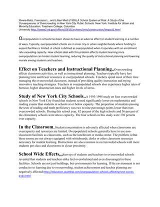 Rivera-Batiz, Francisco L., and Lillian Marti (1995).A School System at Risk: A Study of the
Consequences of Overcrowding in New York City Public Schools. New York: Institute for Urban and
Minority Education, Teachers College, Columbia
University.http://www2.ed.gov/offices/OESE/archives/inits/construction/impact2.html

Overpopulation in schools has been shown to have an adverse effect on student learning in a number
of ways. Typically, overpopulated schools are in inner city or urban neighborhoods where funding to
expand facilities is limited. A school is defined as overpopulated when it operates with an enrollment
rate exceeding capacity. How schools deal with this problem affects student learning since
overpopulation can hinder student learning, reducing the quality of instructional planning and lowering
morale among students and teachers.

Effect on Teachers and Instructional Planning..Overcrowding
affects classroom activities, as well as instructional planning. Teachers typically have less
planning time and fewer resources in overpopulated schools. Teachers spend most of their time
managing the overcrowded classroom, instead of providing quality instruction and trying
innovative teaching strategies. Teachers in overpopulated schools also experience higher rates of
burnout, higher absenteeism rates and higher levels of stress.

Study of New York City Schools..A 1993-1994 study on four overcrowded
schools in New York City found that students scored significantly lower on mathematics and
reading exams than students at schools at or below capacity. The proportion of students passing
the tests of reading and math proficiency was two to nine percentage points lower than nonovercrowded schools. During this school year, 82 percent of the high schools and 56 percent of
the elementary schools were above capacity. The four schools in this study were 130 percent
over capacity.

In the Classroom,,Student concentration is adversely affected when classrooms are
overcapacity and resources are limited. Overpopulated schools generally have to use nonclassroom facilities as classrooms, such as the lunchroom or media center. The problem is that
these rooms are not always equipped with whiteboards, desks or other classroom resources
necessary for student learning. Distractions are also common in overcrowded schools with more
students per class and classrooms in closer proximity.

School Wide Effects,,,Surveys of students and teachers in overcrowded schools
revealed that students and teachers alike feel overwhelmed and even discouraged in these
facilities. Schools are not just buildings, but environments for learning. If the environment is not
conducive to learning due to overcrowding, student achievement and teacher planning are
negatively affected.http://education.seattlepi.com/overpopulation-schools-affecting-test-scores2121.html

 