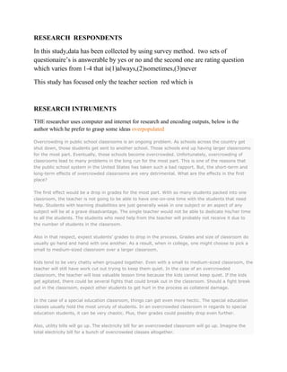 RESEARCH RESPONDENTS
In this study,data has been collected by using survey method. two sets of
questionaire’s is answerable by yes or no and the second one are rating question
which varies from 1-4 that is(1)always,(2)sometimes,(3)never
This study has focused only the teacher section red which is

RESEARCH INTRUMENTS
THE researcher uses computer and internet for research and encoding outputs, below is the
author which he prefer to grasp some ideas overpopulated
Overcrowding in public school classrooms is an ongoing problem. As schools across the country get
shut down, those students get sent to another school. Those schools end up having larger classrooms
for the most part. Eventually, those schools become overcrowded. Unfortunately, overcrowding of
classrooms lead to many problems in the long run for the most part. This is one of the reasons that
the public school system in the United States has taken such a bad rapport. But, the short-term and
long-term effects of overcrowded classrooms are very detrimental. What are the effects in the first
place?
The first effect would be a drop in grades for the most part. With so many students packed into one
classroom, the teacher is not going to be able to have one-on-one time with the students that need
help. Students with learning disabilities are just generally weak in one subject or an aspect of any
subject will be at a grave disadvantage. The single teacher would not be able to dedicate his/her time
to all the students. The students who need help from the teacher will probably not receive it due to
the number of students in the classroom.
Also in that respect, expect students’ grades to drop in the process. Grades and size of classroom do
usually go hand and hand with one another. As a result, when in college, one might choose to pick a
small to medium-sized classroom over a larger classroom.
Kids tend to be very chatty when grouped together. Even with a small to medium-sized classroom, the
teacher will still have work cut out trying to keep them quiet. In the case of an overcrowded
classroom, the teacher will lose valuable lesson time because the kids cannot keep quiet. If the kids
get agitated, there could be several fights that could break out in the classroom. Should a fight break
out in the classroom, expect other students to get hurt in the process as collateral damage.
In the case of a special education classroom, things can get even more hectic. The special education
classes usually hold the most unruly of students. In an overcrowded classroom in regards to special
education students, it can be very chaotic. Plus, their grades could possibly drop even further.
Also, utility bills will go up. The electricity bill for an overcrowded classroom will go up. Imagine the
total electricity bill for a bunch of overcrowded classes altogether.

 