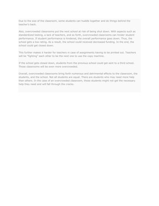 Due to the size of the classroom, some students can huddle together and do things behind the
teacher’s back.
Also, overcrowded classrooms put the next school at risk of being shut down. With aspects such as
standardized testing, a lack of teachers, and so forth, overcrowded classrooms can hinder student
performance. If student performance is hindered, the overall performance goes down. Thus, the
school gets a low rating. As a result, the school could received decreased funding. In the end, the
school could get closed down.
This further makes it harder for teachers in case of assignments having to be printed out. Teachers
will be “fighting” each other to be the next one to use the copy machine.
If the school gets closed down, students from the previous school could get sent to a third school.
Those classrooms will be even more overcrowded.
Overall, overcrowded classrooms bring forth numerous and detrimental effects to the classroom, the
students, and the school. Not all students are equal. There are students who may need more help
than others. In the case of an overcrowded classroom, those students might not get the necessary
help they need and will fall through the cracks.

 
