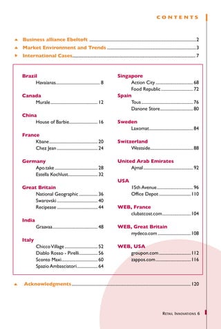 CONTENTS



Business alliance Ebeltoft .................................................................................................2
Market Environment and Trends..................................................................................3
International Cases............................................................................................. 7



Brazil                                                               Singapore
	    Havaianas........................................ 8
              .                                                      	    Action City................................... 68
                                                                     	    Food Republic.............................. 72
Canada                                                               Spain
	   Murale........................................... 12
          .                                                          	    Tous................................................ 76
                                                                     	    Danone Store.............................. 80
                                                                                                .
China
	    House of Barbie.......................... 16
                    .                                                Sweden
                                                                     	   Laxomat........................................ 84
                                                                                .
France
	    Kbane............................................. 20           Switzerland
	    Chez Jean...................................... 24              	    Westside....................................... 88
                                                                                  .

Germany                                                              United Arab Emirates
	   Apo.take........................................ 28              	    Ajmal.............................................. 92
	   Estella Kochlust........................... 32
                         .
                                                                     USA
Great Britain                                                        	   15th Avenue................................. 96
                                                                                    .
	     National Geographic.................. 36                       	   Office Depot..............................110
	     Swarovski...................................... 40
	     Recipease...................................... 44             WEB, France
	                                                                    	  clubatcost.com..........................104
                                                                                      .
India
	     Graavaa......................................... 48
              .                                                      WEB, Great Britain
	                                                                    	  mydeco.com...............................108
Italy
	     Chicco Village............................... 52	              WEB, USA
	     Diablo Rosso - Pirelli................. 56
                                     .                               	  groupon.com..............................112
	     Sconto Maxi................................. 60
                     .                                               	  zappos.com.................................116
	     Spazio Ambasciatori................... 64
                                   .


 Acknowledgments............................................................................................................. 120




                                                                                                      R etail I nnovations 6
 