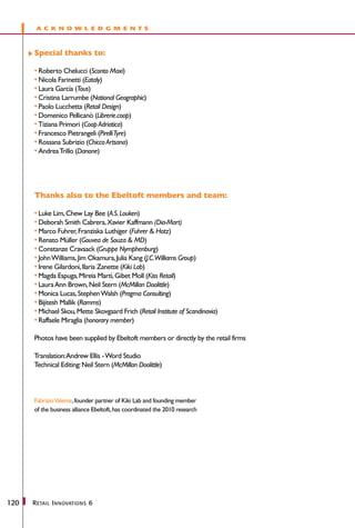 a c k no w l e d gments



      Special thanks to:

      •	Roberto Chelucci (Sconto Maxi)
      •	Nicola Farinetti (Eataly)
      •	Laura García (Tous)
      •	Cristina Larrumbe (National Geographic)
      •	Paolo Lucchetta (Retail Design)
      •	Domenico Pellicanò (Librerie.coop)
      •	Tiziana Primori (Coop Adriatica)
      •	Francesco Pietrangeli (Pirelli Tyre)
      •	Rossana Subrizio (Chicco Artsana)
      •	Andrea Trillo (Danone)




      Thanks also to the Ebeltoft members and team:

      •	Luke Lim, Chew Lay Bee (A.S. Louken)
      •	Deborah Smith Cabrera, Xavier Kaffmann (Dia-Mart)
      •	Marco Fuhrer, Franziska Luthiger (Fuhrer & Hotz)
      •	Renato Müller (Gouvea de Souza & MD)
      •	Constanze Cravaack (Gruppe Nymphenburg)
      •	John Williams, Jim Okamura, Julia Kang (J.C.Williams Group)
      •	Irene Gilardoni, Ilaria Zanette (Kiki Lab)
      •	Magda Espuga, Mireia Martì, Gibet Moll (Kiss Retail)
      •	Laura Ann Brown, Neil Stern (McMillan Doolittle)
      •	Monica Lucas, Stephen Walsh (Pragma Consulting)
      •	Bijitesh Mallik (Ramms)
      •	Michael Skou, Mette Skovgaard Frich (Retail Institute of Scandinavia)
      •	Raffaele Miraglia (honorary member)

      Photos have been supplied by Ebeltoft members or directly by the retail firms

      Translation:Andrew Ellis - Word Studio
      Technical Editing: Neil Stern (McMillan Doolittle)



      Fabrizio Valente, founder partner of Kiki Lab and founding member
      of the business alliance Ebeltoft, has coordinated the 2010 research




120   R etail I nnovations 6
 