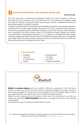B      	eyond     every horizon, new horizons always rise
               				                                               			
                                                                                            (Michael Ende)

The crisis under way is accentuating the polarisation between the mass of operators on the one
hand who are shy of innovating, and on the other those of a more daring and long-sighted nature
who continue to allocate resources and ideas toward renewal, and even undertake restructuring and
streamlining operations in parallel if necessary.



                                                                                                                                                                                                Retail
Investing in innovative projects at the present juncture therefore represents an even greater opportunity.
Confirming this is the wide range of projects we present in this year’s overview of retail innovations.
Thanks to our partnership with the World Retail Congress, we have been entrusted with assessing the




                                                                                                                     Research coordinated by Fabrizio Valente - Kiki Lab and Ebeltoft founder
cases competing for the Retail Innovation Award and of selecting six finalists. Despite the recession,




                                                                                                                                                                                                Innovations 6
new project ideas are being explored everywhere. (…) As always, time will determine which of these
innovative strategies will enjoy enduring success. And though these projects all got off on the right foot,
every retailer knows that success must be renewed each day. So, we wish the best of luck to those who
(like ourselves) have found inspiration from their stores.


                                                                                                                                                                                                                                  2010
                                                                                                                                                                                                                  Shaping the future of retail
                    Innovation trends
                    •	 Socialtailing                     •	   Accessible dreams
                    •		“I trust you”                     •	   Greentailing
                    •	 Pro-client efficiency             •	   Liquid retail
                    •	 Glocalism                         •	   Emerging retail territories
                                                                                                                                                                                                Research coordinated by
                                                                                                                                                                                                Fabrizio Valente - Kiki Lab
                                                                                                                                                                                                Founder member of Ebeltoft




Ebeltoft is a business alliance, which was founded in 1990 and is comprised of 19 firms that have a
common, strong focus on the retail and service business, and provide consulting a wide range of services to
                                                                                                                 Retail Innovations 6

help retailers and suppliers in the retail sector remain competitive and achieve their goals. Ebeltoft members
work worldwide both for many market leaders and for important emerging local players.
Ebeltoft has been studying trends and innovations in Retail since it was founded and, since 2005, has
published the yearly report Retail Innovations that focuses on emerging trends and the most interesting
cases worldwide.
Last international surveys: The Trust Factor in Retail; N@o Consumer




  For a personal presentation of the Retail Innovations research and our last international surveys please
                    contact your local member of Ebeltoft at : www.ebeltoftgroup.com
 
