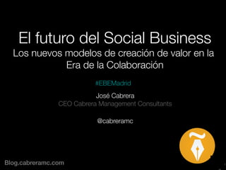 El futuro del Social Business
                                
  Los nuevos modelos de creación de valor en la
             Era de la Colaboración
                                  
                               
 
                           #EBEMadrid
                            José Cabrera
                 CEO Cabrera Management Consultants
                                                  
                                 
                            @cabreramc 




Blog.cabreramc.com!
 