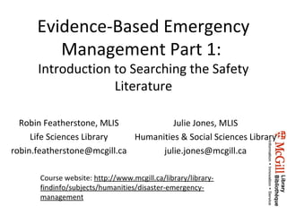 Evidence-Based Emergency
         Management Part 1:
      Introduction to Searching the Safety
                   Literature

  Robin Featherstone, MLIS            Julie Jones, MLIS
     Life Sciences Library   Humanities & Social Sciences Library
robin.featherstone@mcgill.ca       julie.jones@mcgill.ca

       Course website: http://www.mcgill.ca/library/library-
       findinfo/subjects/humanities/disaster-emergency-
       management
 