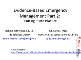 Evidence-Based Emergency
            Management Part 2:
                    Putting it into Practice

  Robin Featherstone, MLIS            Julie Jones, MLIS
     Life Sciences Library   Humanities & Social Sciences Library
robin.featherstone@mcgill.ca       julie.jones@mcgill.ca



       Course website:
       http://www.mcgill.ca/library/library-findinfo/subjects/humanities/disaster-e
 