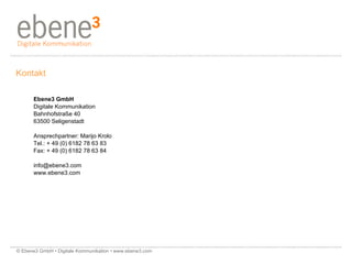 Kontakt Ebene3 GmbH Digitale Kommunikation Bahnhofstraße 40   63500 Seligenstadt Ansprechpartner: Marijo Krolo Tel.: + 49 (0) 6182 78 63 83 Fax: + 49 (0) 6182 78 63 84  [email_address] www.ebene3.com © Ebene3 GmbH • Digitale Kommunikation • www.ebene3.com   