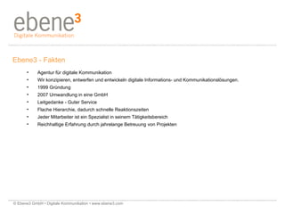 Ebene3 - Fakten Agentur für digitale Kommunikation Wir konzipieren, entwerfen und entwickeln digitale Informations- und Kommunikationslösungen. 1999 Gründung  2007 Umwandlung in eine GmbH Leitgedanke - Guter Service  Flache Hierarchie, dadurch schnelle Reaktionszeiten Jeder Mitarbeiter ist ein Spezialist in seinem Tätigkeitsbereich Reichhaltige Erfahrung durch jahrelange Betreuung von Projekten © Ebene3 GmbH • Digitale Kommunikation • www.ebene3.com   