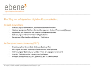 Der Weg zur erfolgreichen digitalen Kommunikation 03 Web-Entwicklung Entwicklung von barrierefreien, datenbankbasierten Webseiten Wahl der geeigneten Plattform: Content Management System / Framework Lösungen Konzeption und Umsetzung von Intranet- und Extranetlösungen Entwicklung von interaktiven Web2.0 Applikationen Beratung und Bereitstellung Webserver / Webhosting 04 Suchmaschinenoptimierung (SEO) Evaluierung Ihrer Keywordliste (Liste von Suchbegriffen)   Prüfung der aktuellen Suchmaschinen Positionen Ihrer Webseite Optimierung der Seitenstruktur und der Inhalte für vorgegebene Keywords Usability: Optimierung der Interaktionsmöglichkeiten Kontrolle, Erfolgsmessung und Optimierung der SEO Maßnahmen © Ebene3 GmbH • Digitale Kommunikation • www.ebene3.com   