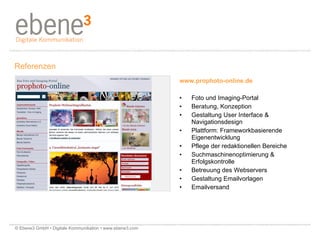 www.prophoto-online.de Foto und Imaging-Portal Beratung, Konzeption Gestaltung User Interface &  Navigationsdesign  Plattform: Frameworkbasierende  Eigenentwicklung Pflege der redaktionellen Bereiche  Suchmaschinenoptimierung &  Erfolgskontrolle Betreuung des Webservers Gestaltung Emailvorlagen Emailversand Referenzen © Ebene3 GmbH • Digitale Kommunikation • www.ebene3.com   